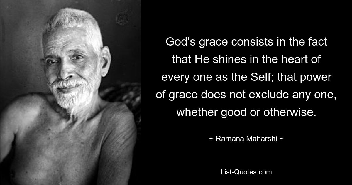 God's grace consists in the fact that He shines in the heart of every one as the Self; that power of grace does not exclude any one, whether good or otherwise. — © Ramana Maharshi