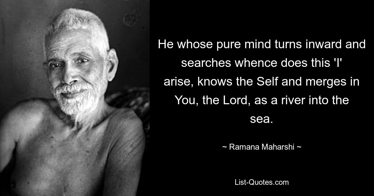 He whose pure mind turns inward and searches whence does this 'I' arise, knows the Self and merges in You, the Lord, as a river into the sea. — © Ramana Maharshi