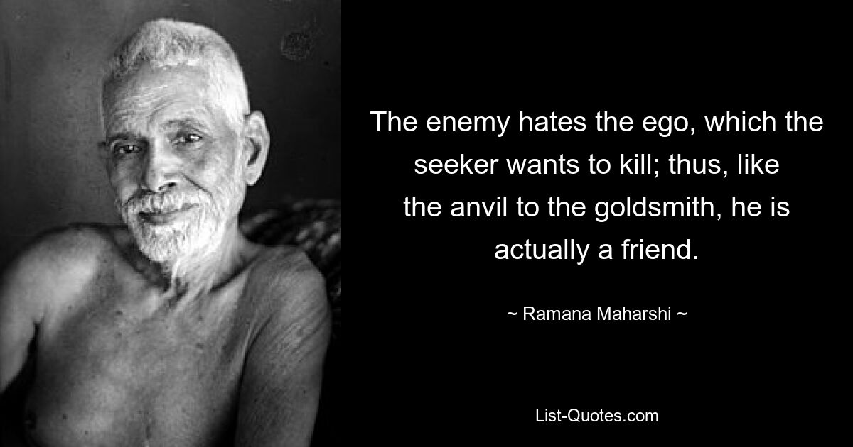 The enemy hates the ego, which the seeker wants to kill; thus, like the anvil to the goldsmith, he is actually a friend. — © Ramana Maharshi