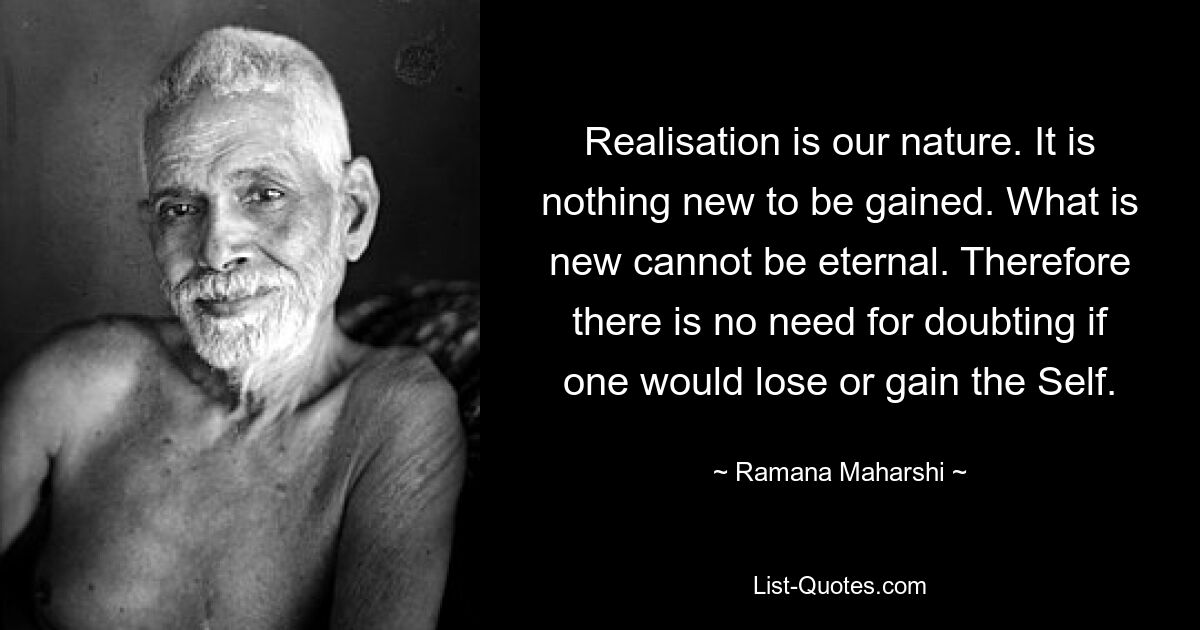 Realisation is our nature. It is nothing new to be gained. What is new cannot be eternal. Therefore there is no need for doubting if one would lose or gain the Self. — © Ramana Maharshi