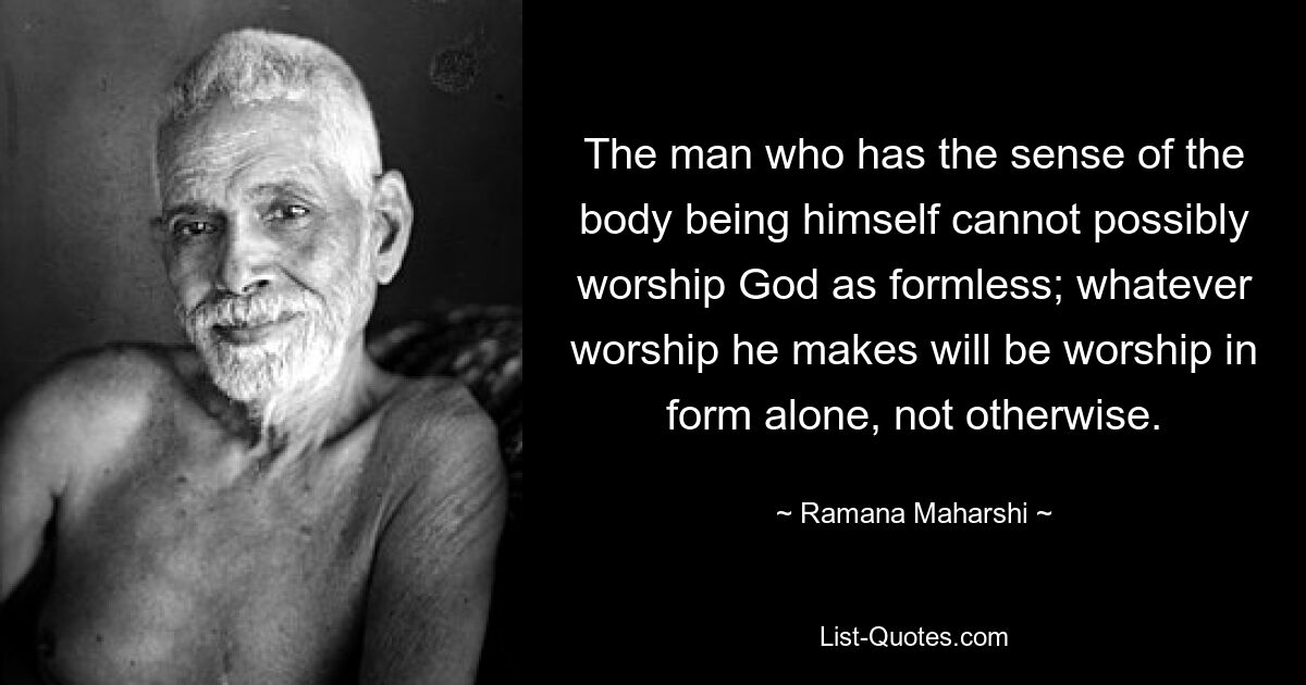 The man who has the sense of the body being himself cannot possibly worship God as formless; whatever worship he makes will be worship in form alone, not otherwise. — © Ramana Maharshi