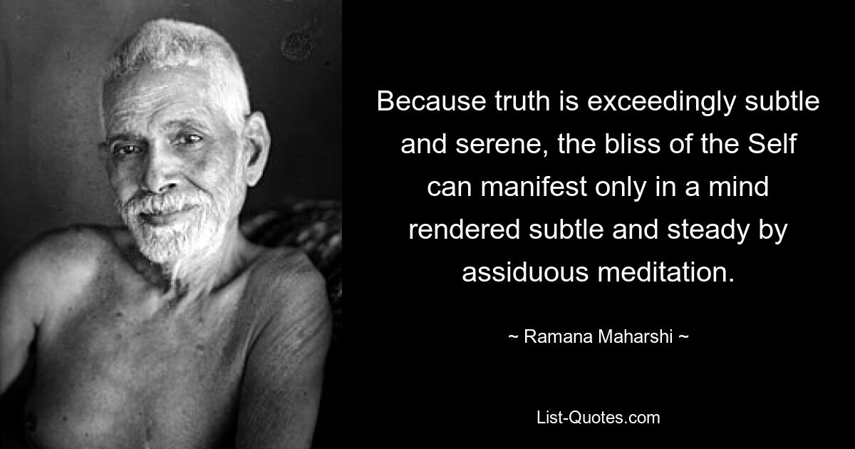 Because truth is exceedingly subtle and serene, the bliss of the Self can manifest only in a mind rendered subtle and steady by assiduous meditation. — © Ramana Maharshi