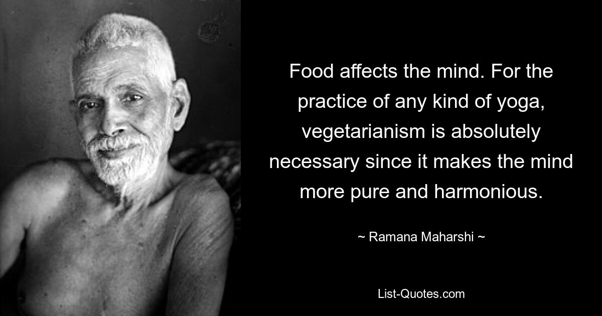 Food affects the mind. For the practice of any kind of yoga, vegetarianism is absolutely necessary since it makes the mind more pure and harmonious. — © Ramana Maharshi