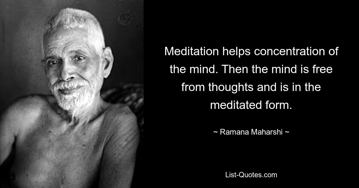 Meditation helps concentration of the mind. Then the mind is free from thoughts and is in the meditated form. — © Ramana Maharshi