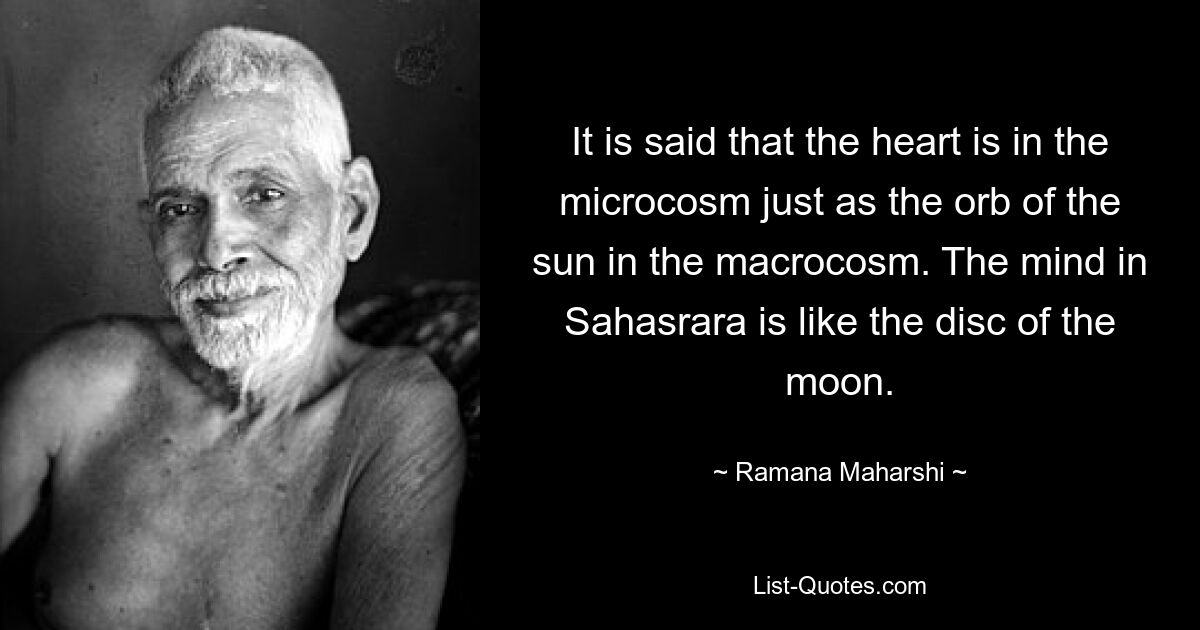 It is said that the heart is in the microcosm just as the orb of the sun in the macrocosm. The mind in Sahasrara is like the disc of the moon. — © Ramana Maharshi