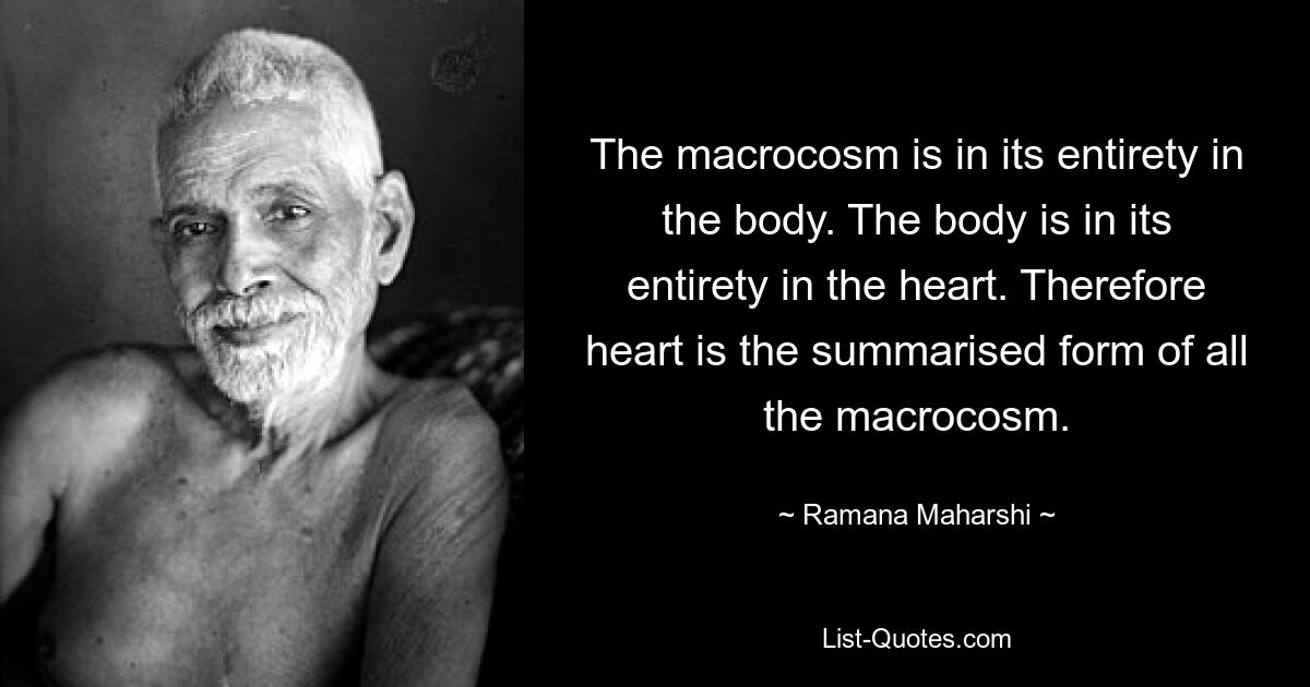 The macrocosm is in its entirety in the body. The body is in its entirety in the heart. Therefore heart is the summarised form of all the macrocosm. — © Ramana Maharshi