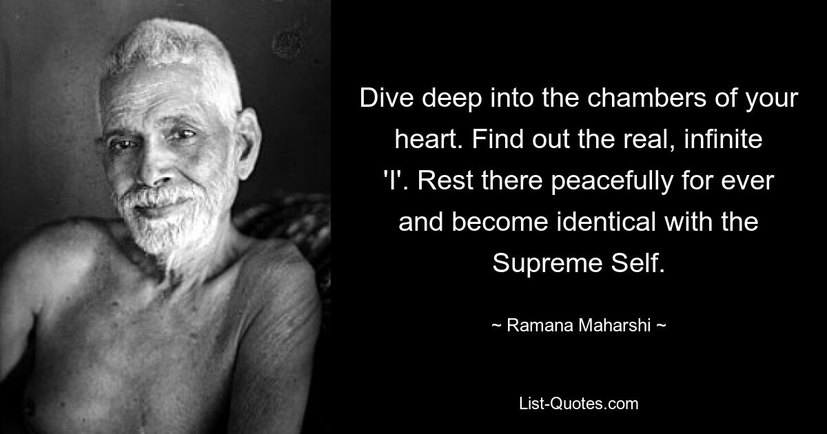 Dive deep into the chambers of your heart. Find out the real, infinite 'I'. Rest there peacefully for ever and become identical with the Supreme Self. — © Ramana Maharshi