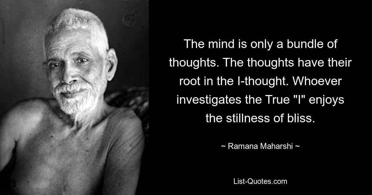 The mind is only a bundle of thoughts. The thoughts have their root in the I-thought. Whoever investigates the True "I" enjoys the stillness of bliss. — © Ramana Maharshi