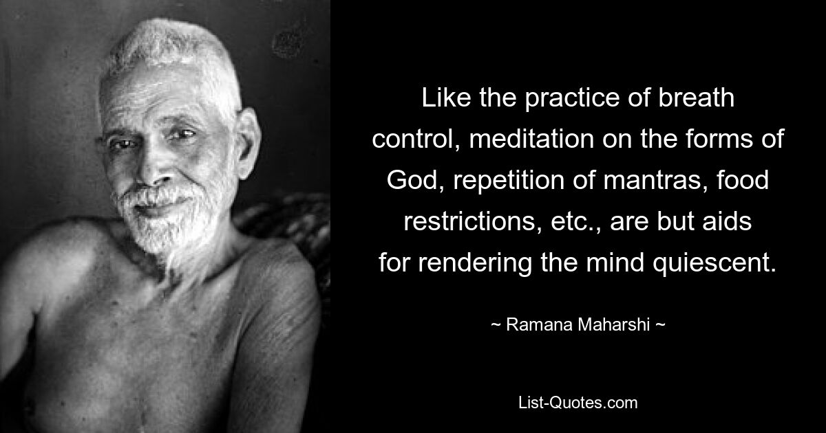 Like the practice of breath control, meditation on the forms of God, repetition of mantras, food restrictions, etc., are but aids for rendering the mind quiescent. — © Ramana Maharshi