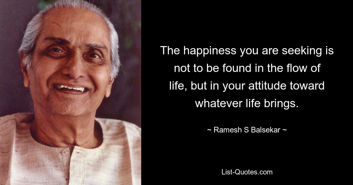 The happiness you are seeking is not to be found in the flow of life, but in your attitude toward whatever life brings. — © Ramesh S Balsekar