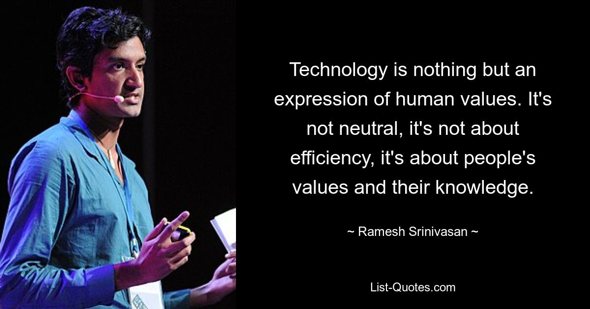 Technology is nothing but an expression of human values. It's not neutral, it's not about efficiency, it's about people's values and their knowledge. — © Ramesh Srinivasan