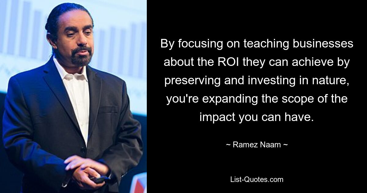 By focusing on teaching businesses about the ROI they can achieve by preserving and investing in nature, you're expanding the scope of the impact you can have. — © Ramez Naam