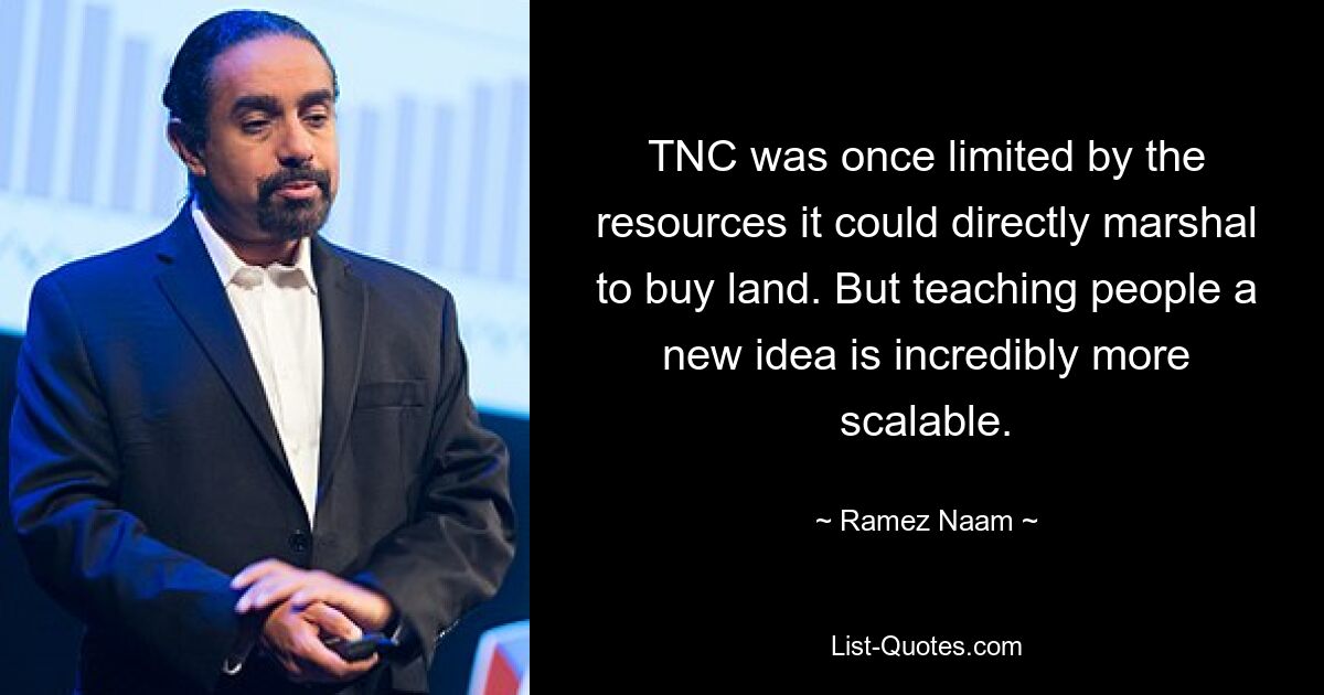 TNC was once limited by the resources it could directly marshal to buy land. But teaching people a new idea is incredibly more scalable. — © Ramez Naam