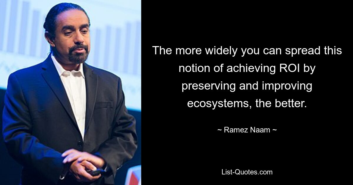 The more widely you can spread this notion of achieving ROI by preserving and improving ecosystems, the better. — © Ramez Naam