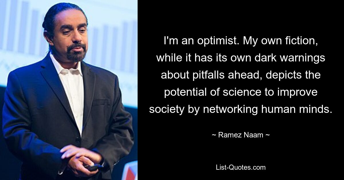 I'm an optimist. My own fiction, while it has its own dark warnings about pitfalls ahead, depicts the potential of science to improve society by networking human minds. — © Ramez Naam