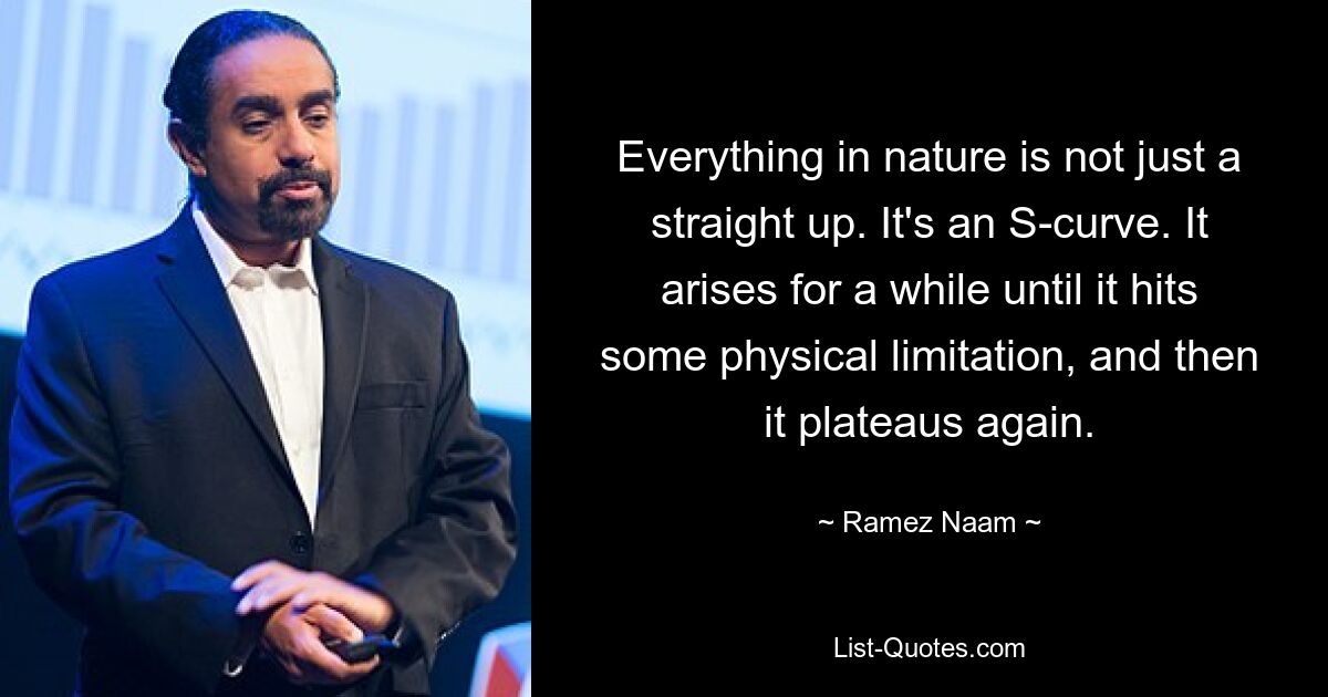 Everything in nature is not just a straight up. It's an S-curve. It arises for a while until it hits some physical limitation, and then it plateaus again. — © Ramez Naam