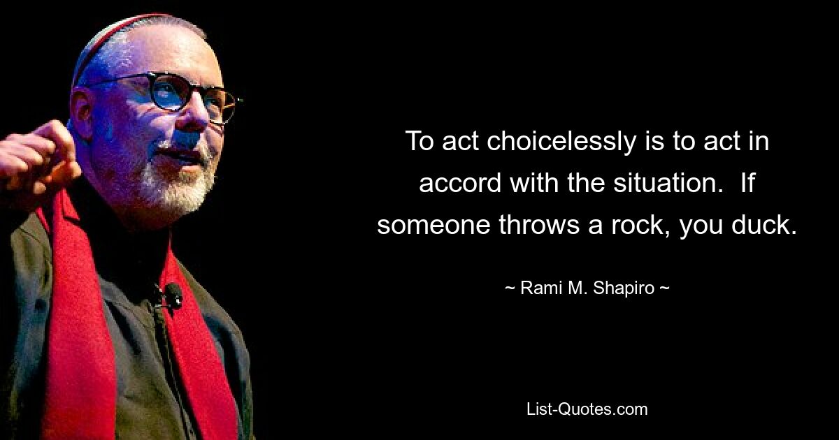 To act choicelessly is to act in accord with the situation.  If someone throws a rock, you duck. — © Rami M. Shapiro