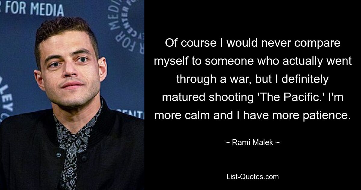 Of course I would never compare myself to someone who actually went through a war, but I definitely matured shooting 'The Pacific.' I'm more calm and I have more patience. — © Rami Malek