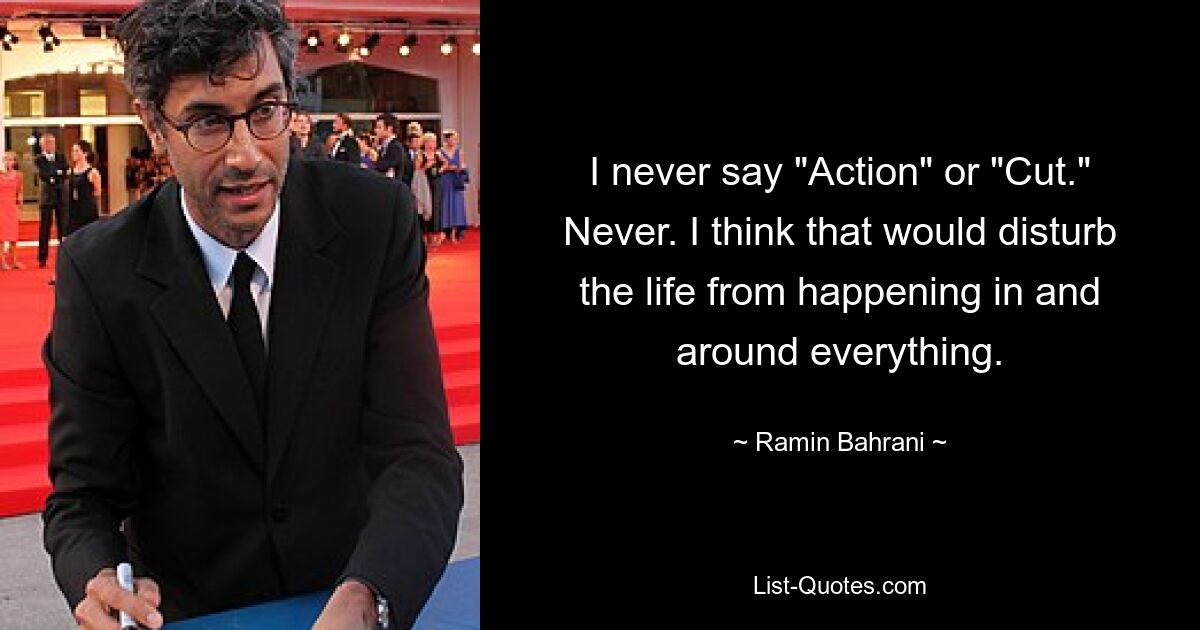 I never say "Action" or "Cut." Never. I think that would disturb the life from happening in and around everything. — © Ramin Bahrani