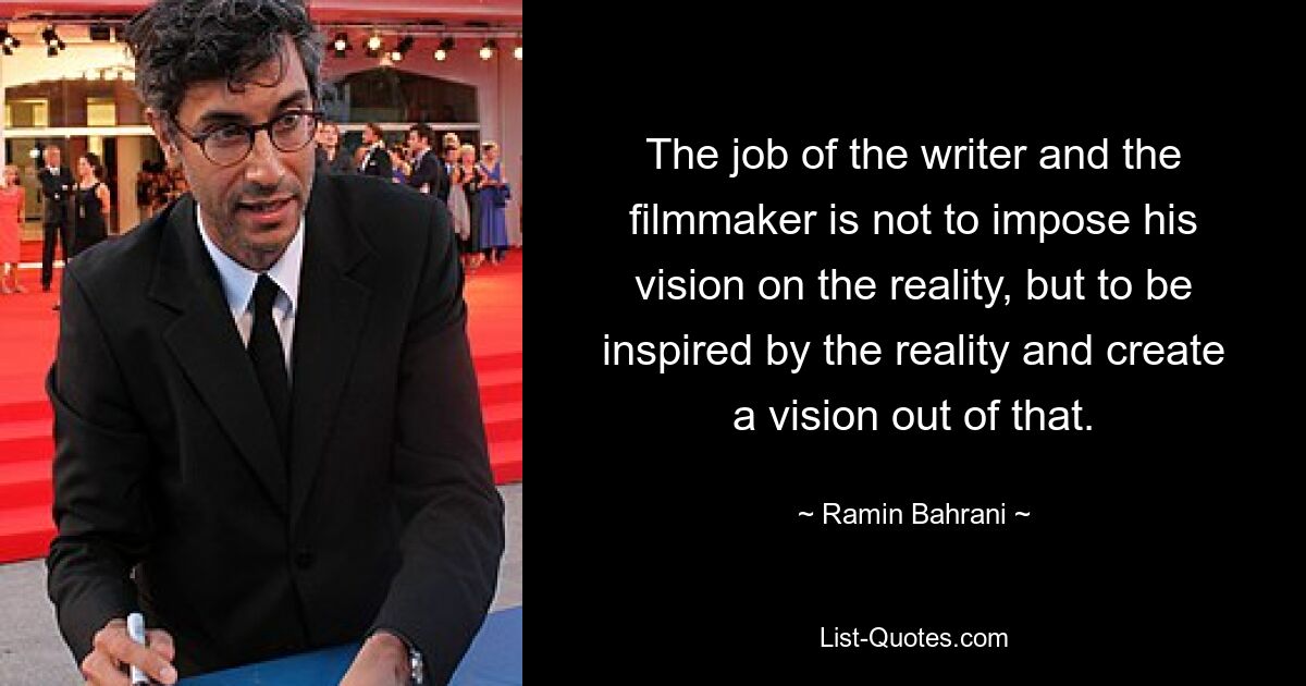 The job of the writer and the filmmaker is not to impose his vision on the reality, but to be inspired by the reality and create a vision out of that. — © Ramin Bahrani