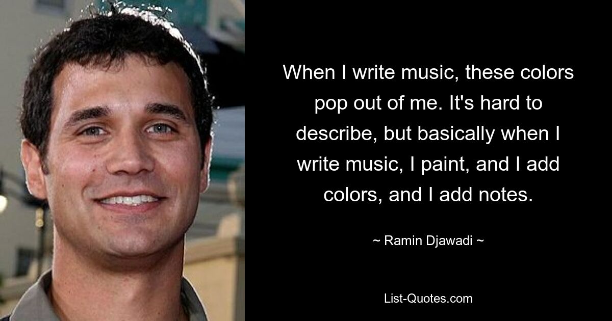 When I write music, these colors pop out of me. It's hard to describe, but basically when I write music, I paint, and I add colors, and I add notes. — © Ramin Djawadi