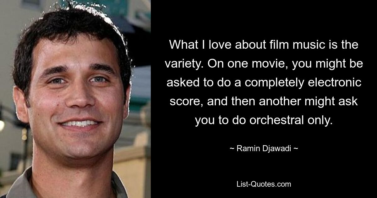 What I love about film music is the variety. On one movie, you might be asked to do a completely electronic score, and then another might ask you to do orchestral only. — © Ramin Djawadi