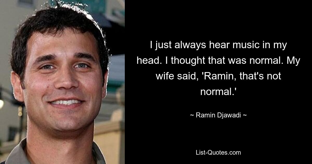 I just always hear music in my head. I thought that was normal. My wife said, 'Ramin, that's not normal.' — © Ramin Djawadi