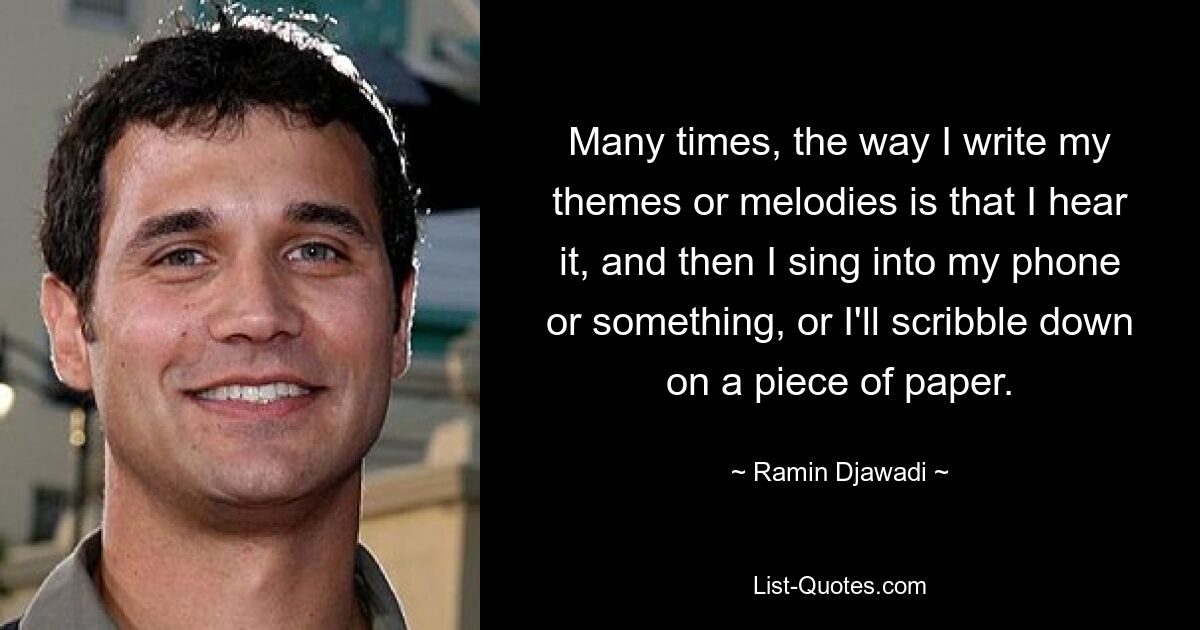 Many times, the way I write my themes or melodies is that I hear it, and then I sing into my phone or something, or I'll scribble down on a piece of paper. — © Ramin Djawadi