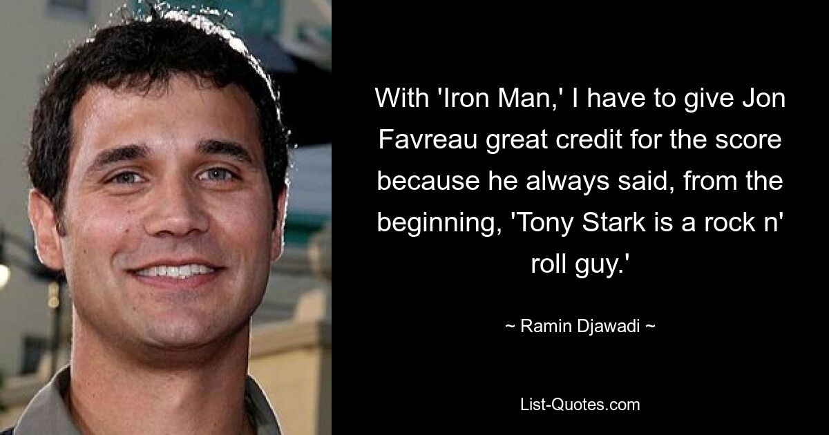 With 'Iron Man,' I have to give Jon Favreau great credit for the score because he always said, from the beginning, 'Tony Stark is a rock n' roll guy.' — © Ramin Djawadi