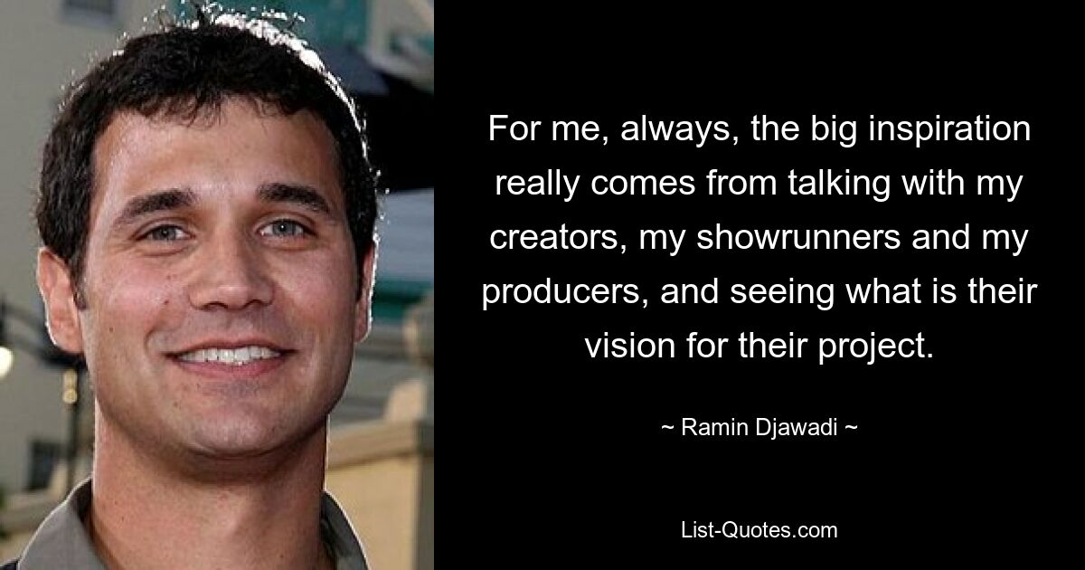 For me, always, the big inspiration really comes from talking with my creators, my showrunners and my producers, and seeing what is their vision for their project. — © Ramin Djawadi