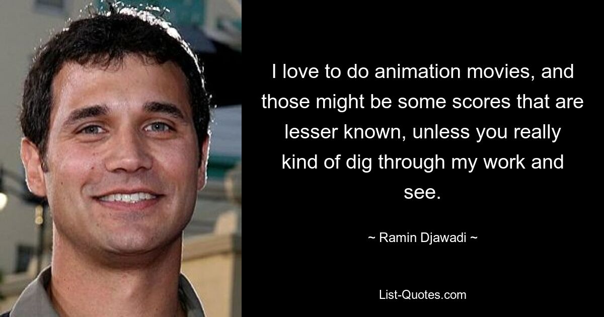 I love to do animation movies, and those might be some scores that are lesser known, unless you really kind of dig through my work and see. — © Ramin Djawadi