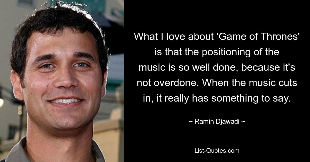 What I love about 'Game of Thrones' is that the positioning of the music is so well done, because it's not overdone. When the music cuts in, it really has something to say. — © Ramin Djawadi