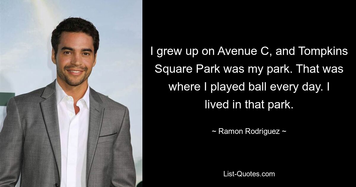 I grew up on Avenue C, and Tompkins Square Park was my park. That was where I played ball every day. I lived in that park. — © Ramon Rodriguez