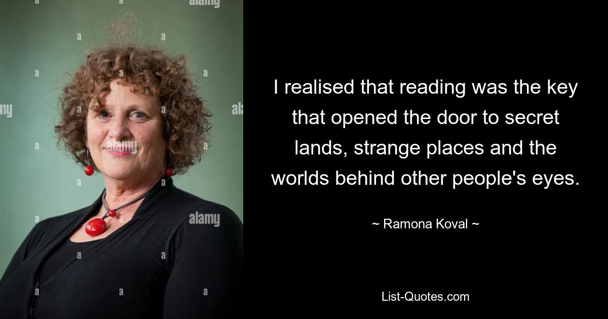 I realised that reading was the key that opened the door to secret lands, strange places and the worlds behind other people's eyes. — © Ramona Koval