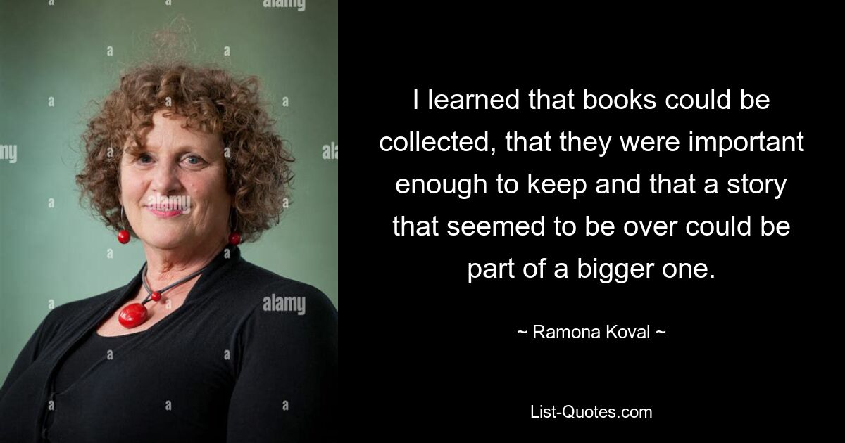 I learned that books could be collected, that they were important enough to keep and that a story that seemed to be over could be part of a bigger one. — © Ramona Koval