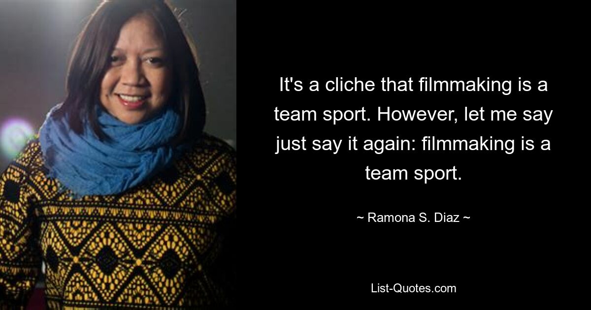 It's a cliche that filmmaking is a team sport. However, let me say just say it again: filmmaking is a team sport. — © Ramona S. Diaz