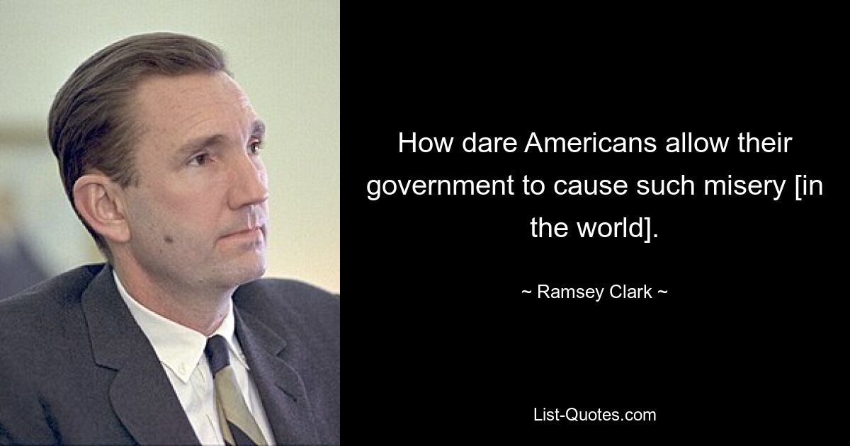 How dare Americans allow their government to cause such misery [in the world]. — © Ramsey Clark