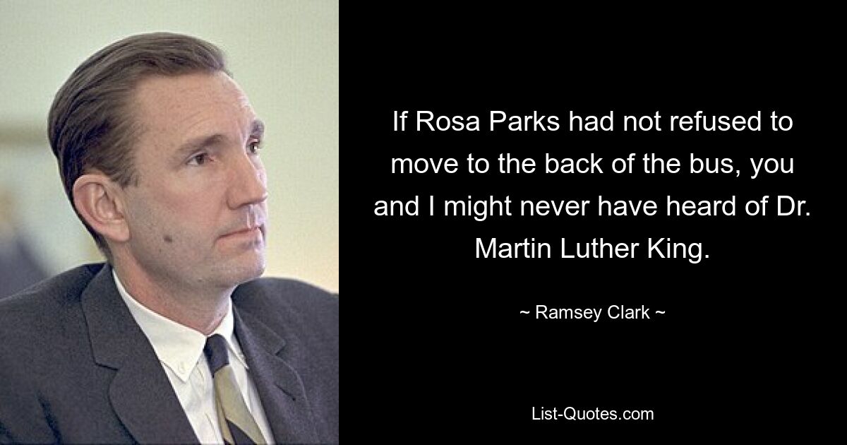 If Rosa Parks had not refused to move to the back of the bus, you and I might never have heard of Dr. Martin Luther King. — © Ramsey Clark