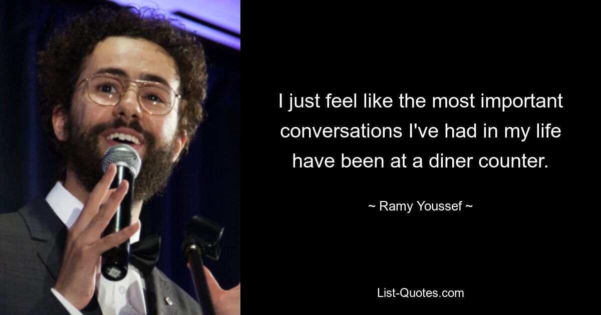 I just feel like the most important conversations I've had in my life have been at a diner counter. — © Ramy Youssef