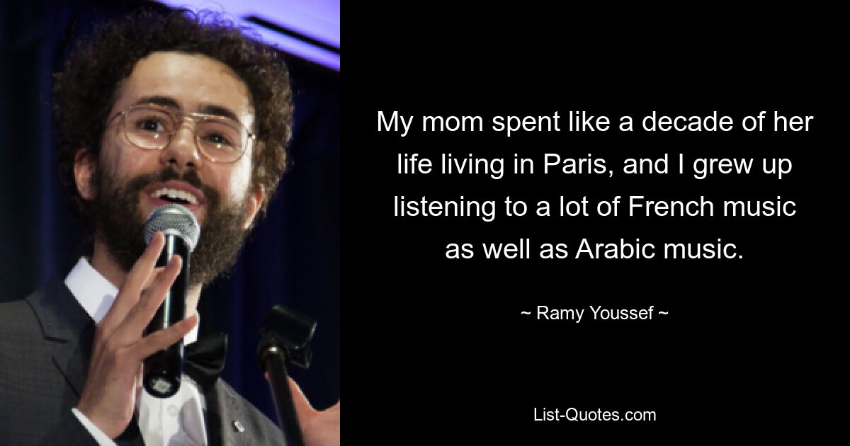 My mom spent like a decade of her life living in Paris, and I grew up listening to a lot of French music as well as Arabic music. — © Ramy Youssef