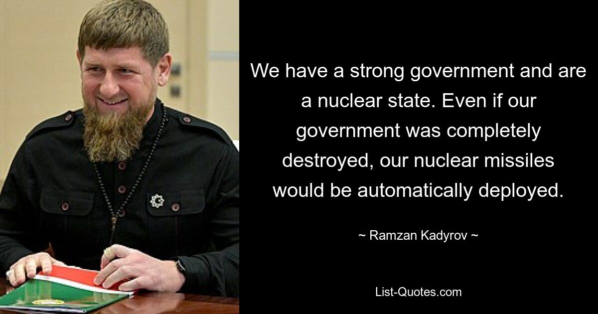 We have a strong government and are a nuclear state. Even if our government was completely destroyed, our nuclear missiles would be automatically deployed. — © Ramzan Kadyrov