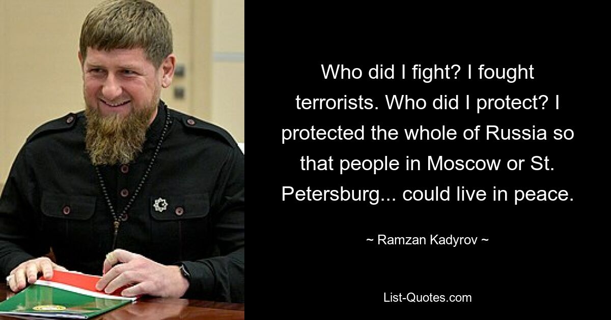 Who did I fight? I fought terrorists. Who did I protect? I protected the whole of Russia so that people in Moscow or St. Petersburg... could live in peace. — © Ramzan Kadyrov