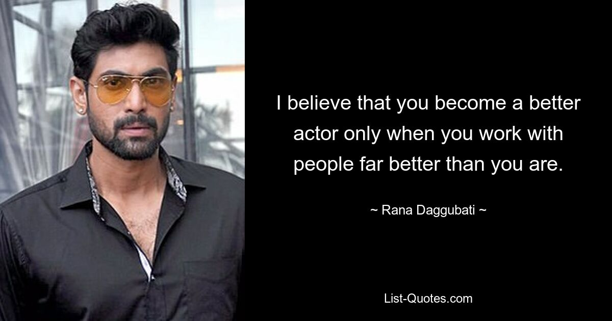 I believe that you become a better actor only when you work with people far better than you are. — © Rana Daggubati