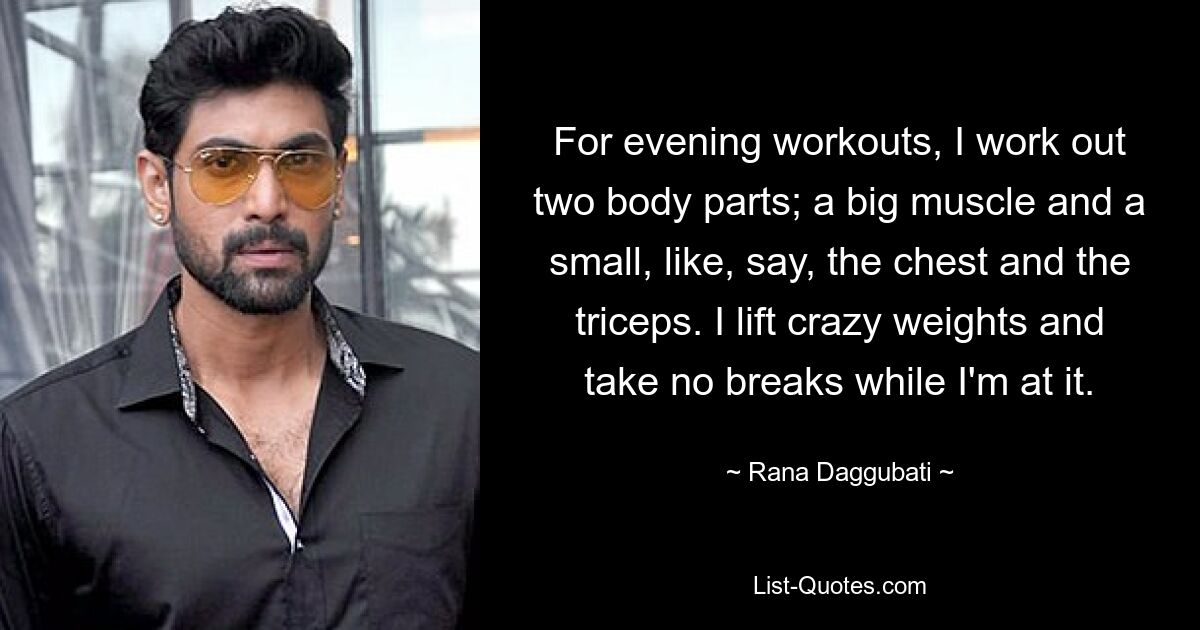 For evening workouts, I work out two body parts; a big muscle and a small, like, say, the chest and the triceps. I lift crazy weights and take no breaks while I'm at it. — © Rana Daggubati