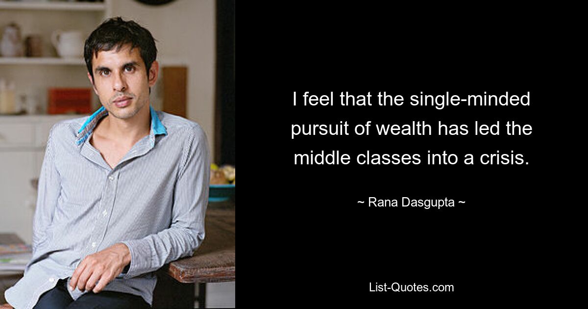 I feel that the single-minded pursuit of wealth has led the middle classes into a crisis. — © Rana Dasgupta