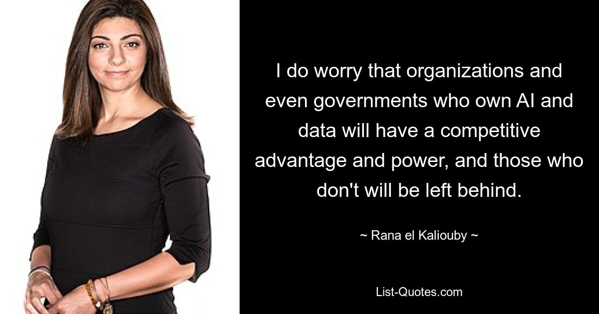 I do worry that organizations and even governments who own AI and data will have a competitive advantage and power, and those who don't will be left behind. — © Rana el Kaliouby