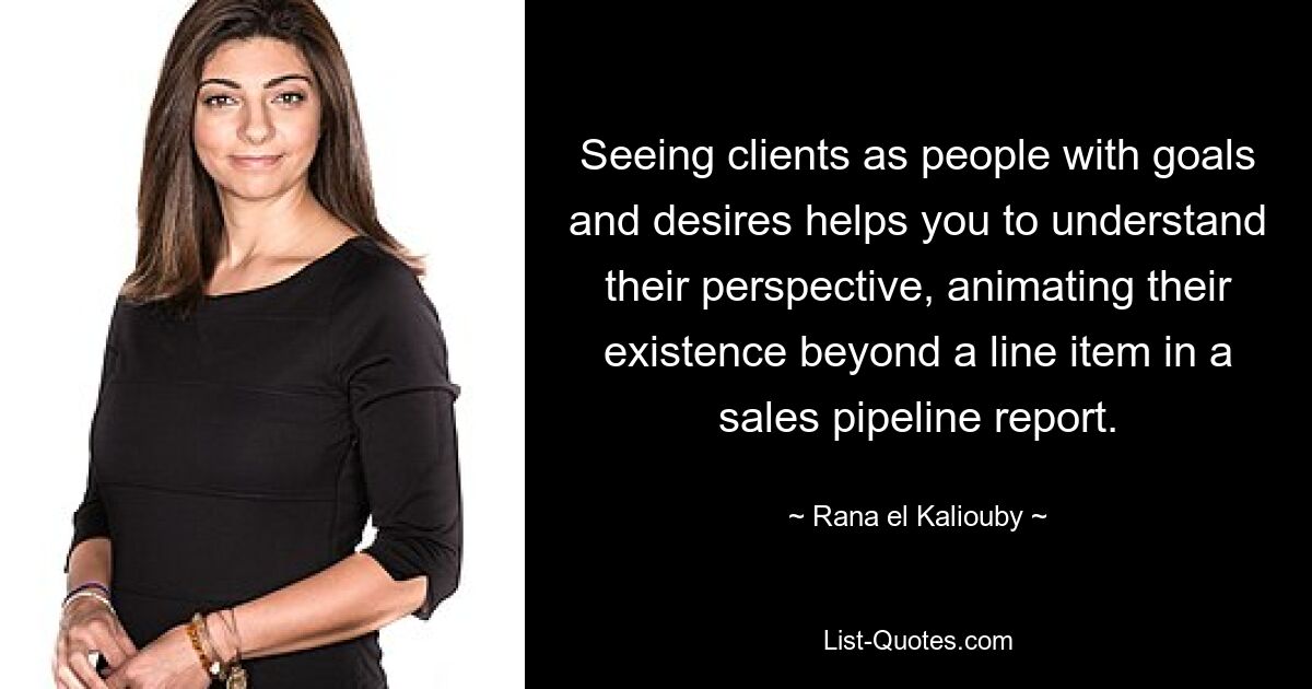 Seeing clients as people with goals and desires helps you to understand their perspective, animating their existence beyond a line item in a sales pipeline report. — © Rana el Kaliouby