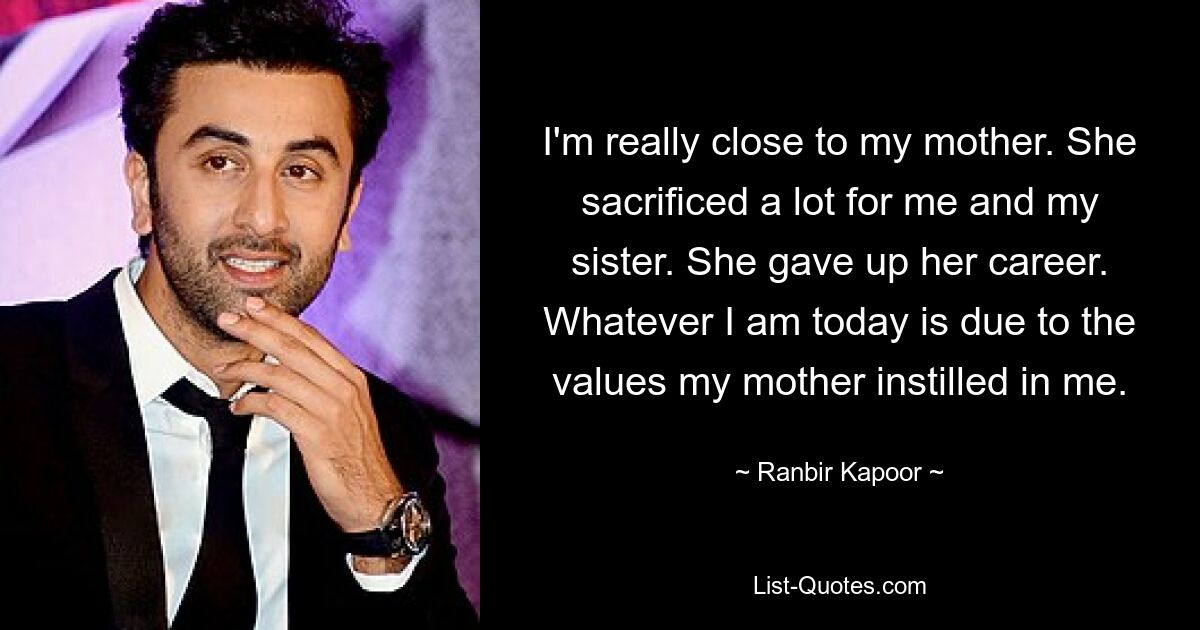 I'm really close to my mother. She sacrificed a lot for me and my sister. She gave up her career. Whatever I am today is due to the values my mother instilled in me. — © Ranbir Kapoor