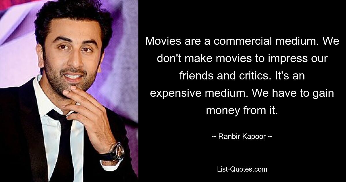 Movies are a commercial medium. We don't make movies to impress our friends and critics. It's an expensive medium. We have to gain money from it. — © Ranbir Kapoor