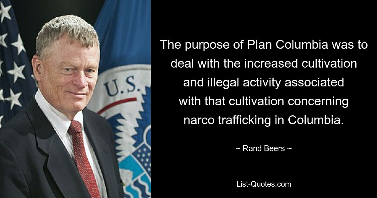 The purpose of Plan Columbia was to deal with the increased cultivation and illegal activity associated with that cultivation concerning narco trafficking in Columbia. — © Rand Beers